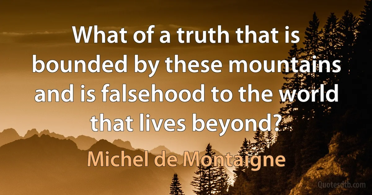 What of a truth that is bounded by these mountains and is falsehood to the world that lives beyond? (Michel de Montaigne)