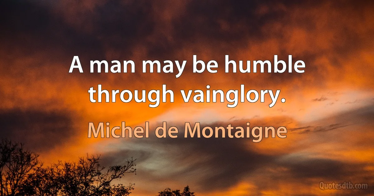 A man may be humble through vainglory. (Michel de Montaigne)