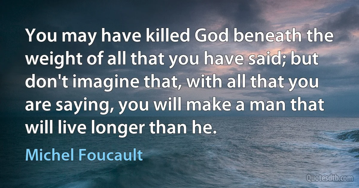 You may have killed God beneath the weight of all that you have said; but don't imagine that, with all that you are saying, you will make a man that will live longer than he. (Michel Foucault)