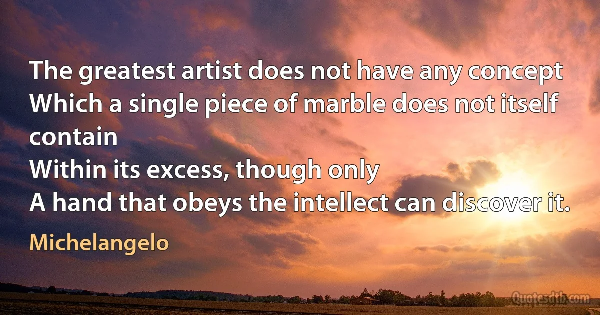 The greatest artist does not have any concept
Which a single piece of marble does not itself contain
Within its excess, though only
A hand that obeys the intellect can discover it. (Michelangelo)