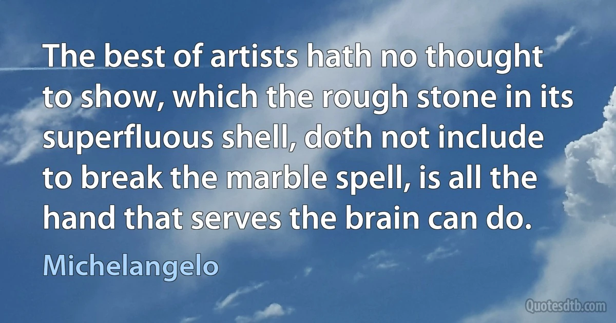 The best of artists hath no thought to show, which the rough stone in its superfluous shell, doth not include to break the marble spell, is all the hand that serves the brain can do. (Michelangelo)