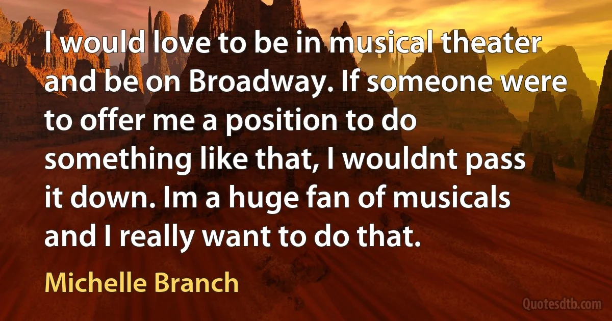 I would love to be in musical theater and be on Broadway. If someone were to offer me a position to do something like that, I wouldnt pass it down. Im a huge fan of musicals and I really want to do that. (Michelle Branch)