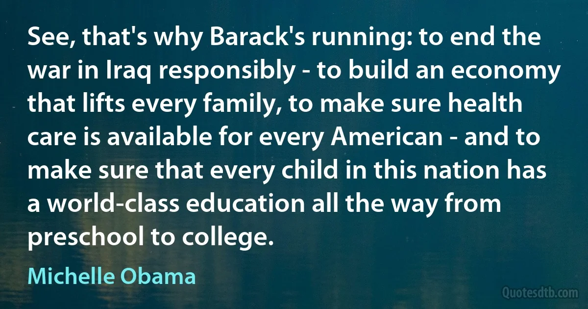 See, that's why Barack's running: to end the war in Iraq responsibly - to build an economy that lifts every family, to make sure health care is available for every American - and to make sure that every child in this nation has a world-class education all the way from preschool to college. (Michelle Obama)