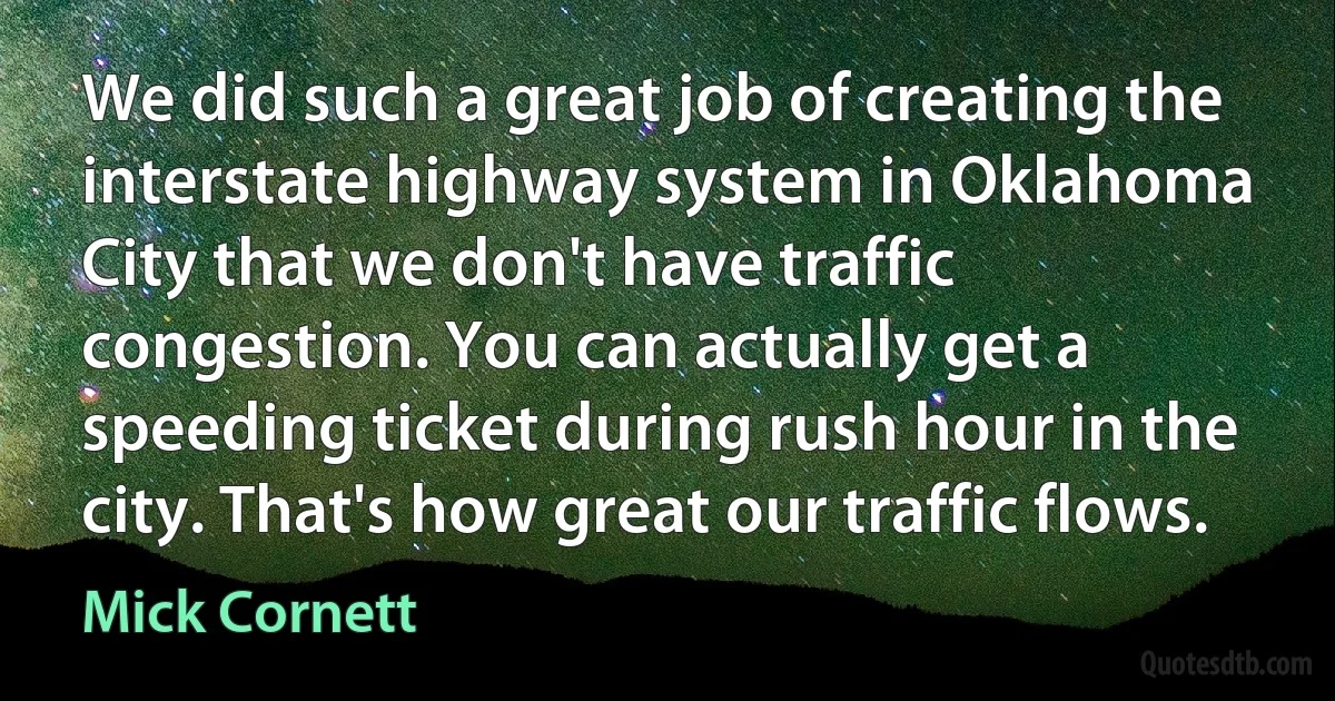 We did such a great job of creating the interstate highway system in Oklahoma City that we don't have traffic congestion. You can actually get a speeding ticket during rush hour in the city. That's how great our traffic flows. (Mick Cornett)