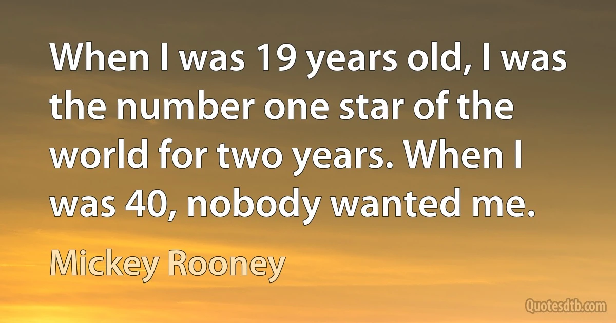 When I was 19 years old, I was the number one star of the world for two years. When I was 40, nobody wanted me. (Mickey Rooney)