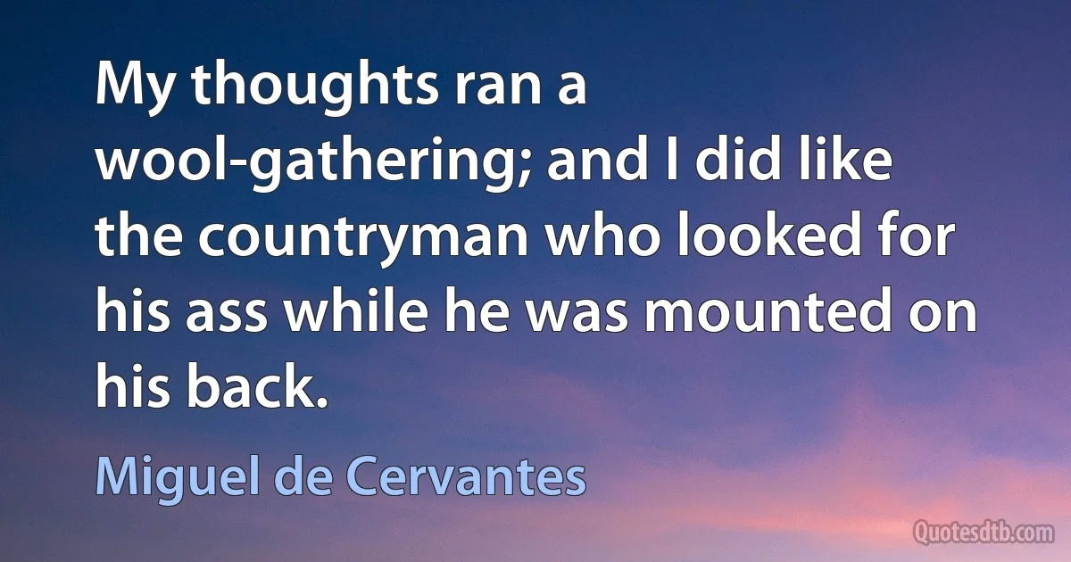 My thoughts ran a wool-gathering; and I did like the countryman who looked for his ass while he was mounted on his back. (Miguel de Cervantes)