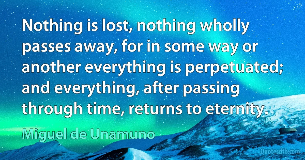 Nothing is lost, nothing wholly passes away, for in some way or another everything is perpetuated; and everything, after passing through time, returns to eternity. (Miguel de Unamuno)