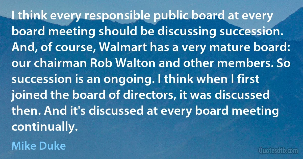 I think every responsible public board at every board meeting should be discussing succession. And, of course, Walmart has a very mature board: our chairman Rob Walton and other members. So succession is an ongoing. I think when I first joined the board of directors, it was discussed then. And it's discussed at every board meeting continually. (Mike Duke)