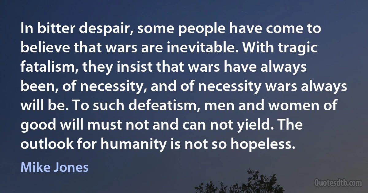 In bitter despair, some people have come to believe that wars are inevitable. With tragic fatalism, they insist that wars have always been, of necessity, and of necessity wars always will be. To such defeatism, men and women of good will must not and can not yield. The outlook for humanity is not so hopeless. (Mike Jones)