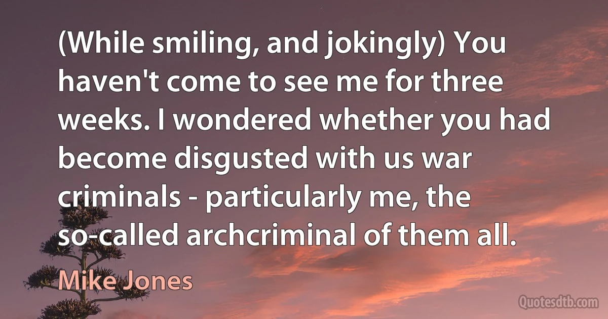 (While smiling, and jokingly) You haven't come to see me for three weeks. I wondered whether you had become disgusted with us war criminals - particularly me, the so-called archcriminal of them all. (Mike Jones)