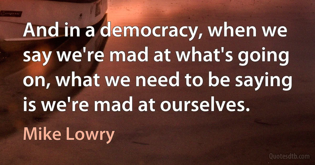 And in a democracy, when we say we're mad at what's going on, what we need to be saying is we're mad at ourselves. (Mike Lowry)