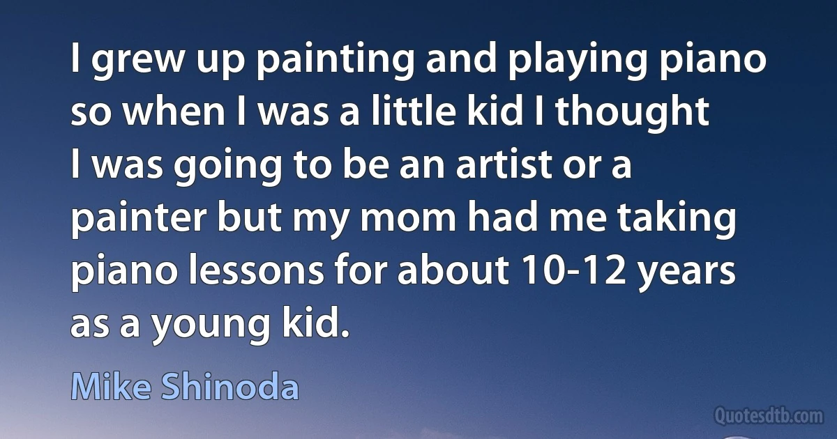 I grew up painting and playing piano so when I was a little kid I thought I was going to be an artist or a painter but my mom had me taking piano lessons for about 10-12 years as a young kid. (Mike Shinoda)