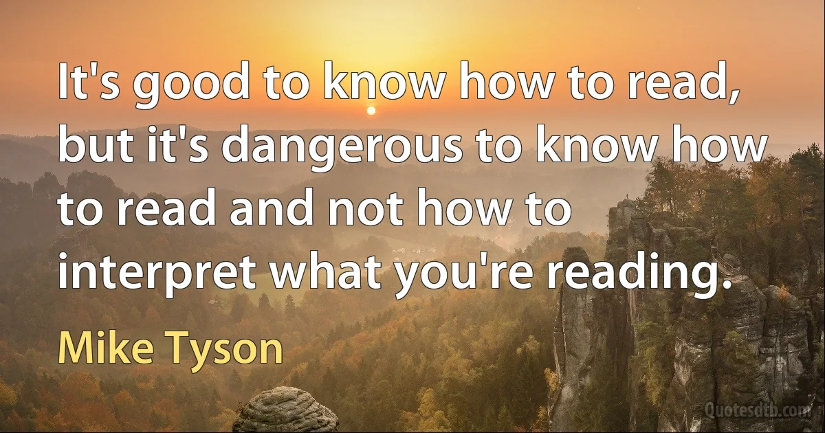 It's good to know how to read, but it's dangerous to know how to read and not how to interpret what you're reading. (Mike Tyson)