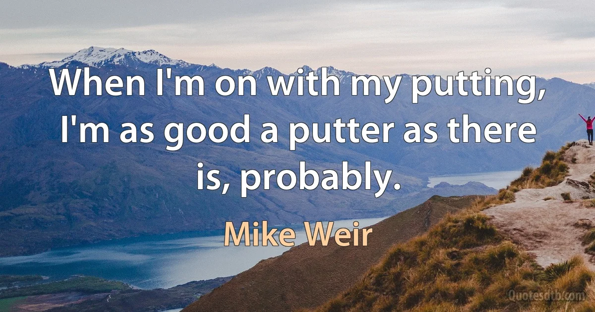 When I'm on with my putting, I'm as good a putter as there is, probably. (Mike Weir)