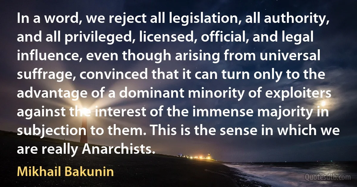 In a word, we reject all legislation, all authority, and all privileged, licensed, official, and legal influence, even though arising from universal suffrage, convinced that it can turn only to the advantage of a dominant minority of exploiters against the interest of the immense majority in subjection to them. This is the sense in which we are really Anarchists. (Mikhail Bakunin)