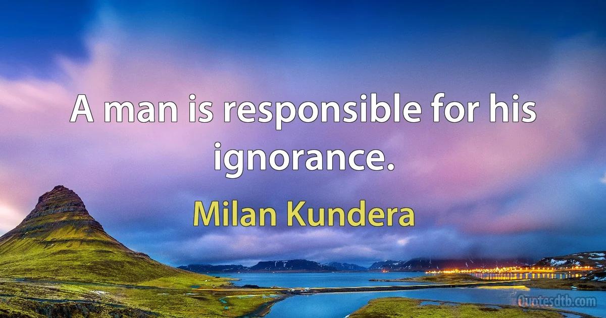 A man is responsible for his ignorance. (Milan Kundera)