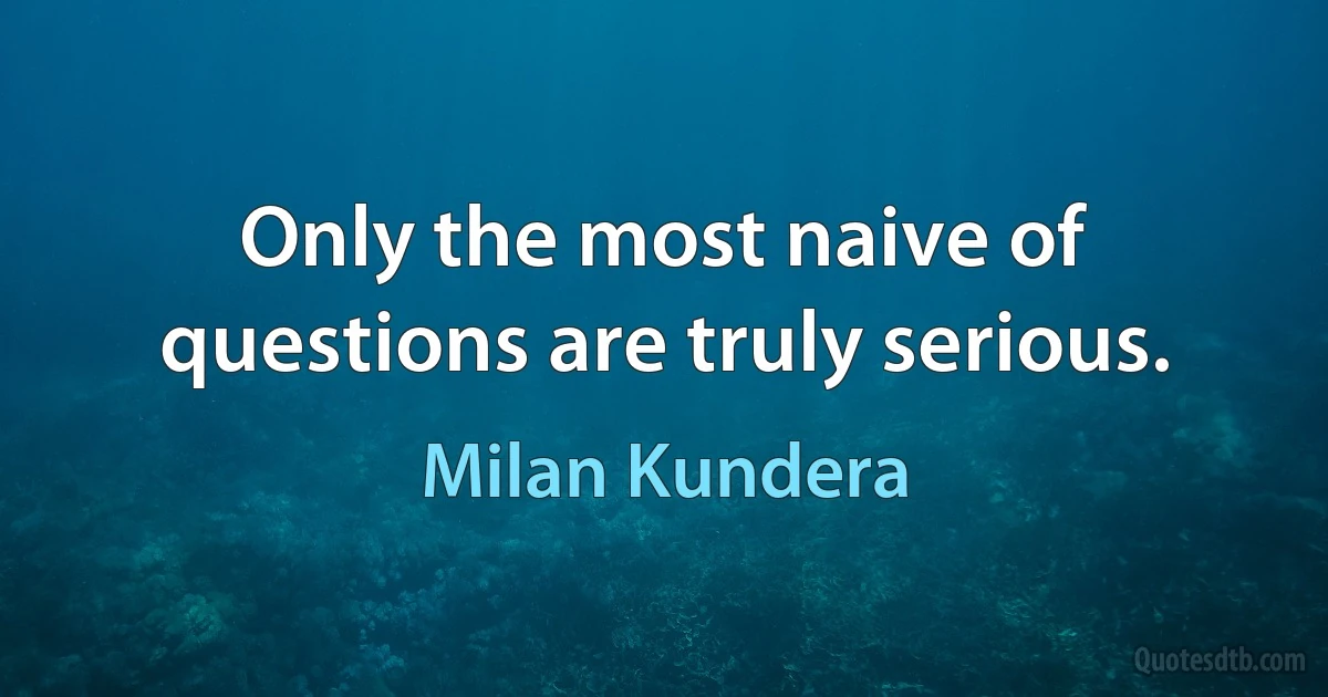 Only the most naive of questions are truly serious. (Milan Kundera)