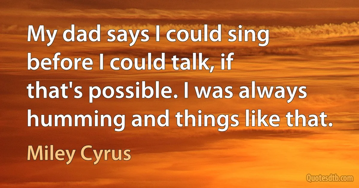 My dad says I could sing before I could talk, if that's possible. I was always humming and things like that. (Miley Cyrus)