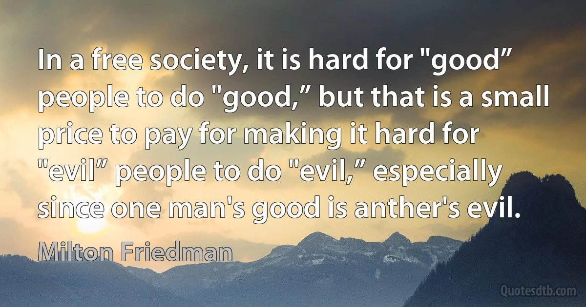 In a free society, it is hard for "good” people to do "good,” but that is a small price to pay for making it hard for "evil” people to do "evil,” especially since one man's good is anther's evil. (Milton Friedman)