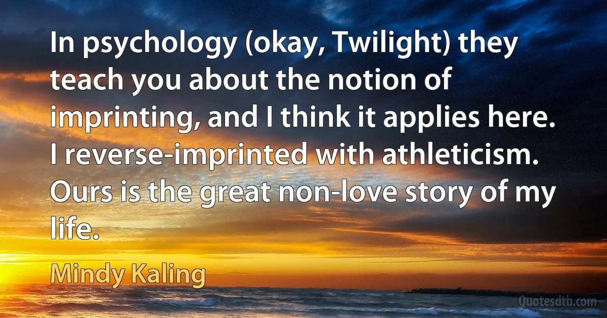 In psychology (okay, Twilight) they teach you about the notion of imprinting, and I think it applies here. I reverse-imprinted with athleticism. Ours is the great non-love story of my life. (Mindy Kaling)