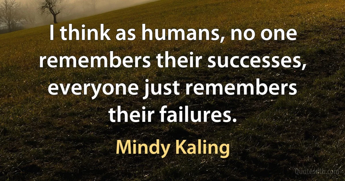 I think as humans, no one remembers their successes, everyone just remembers their failures. (Mindy Kaling)