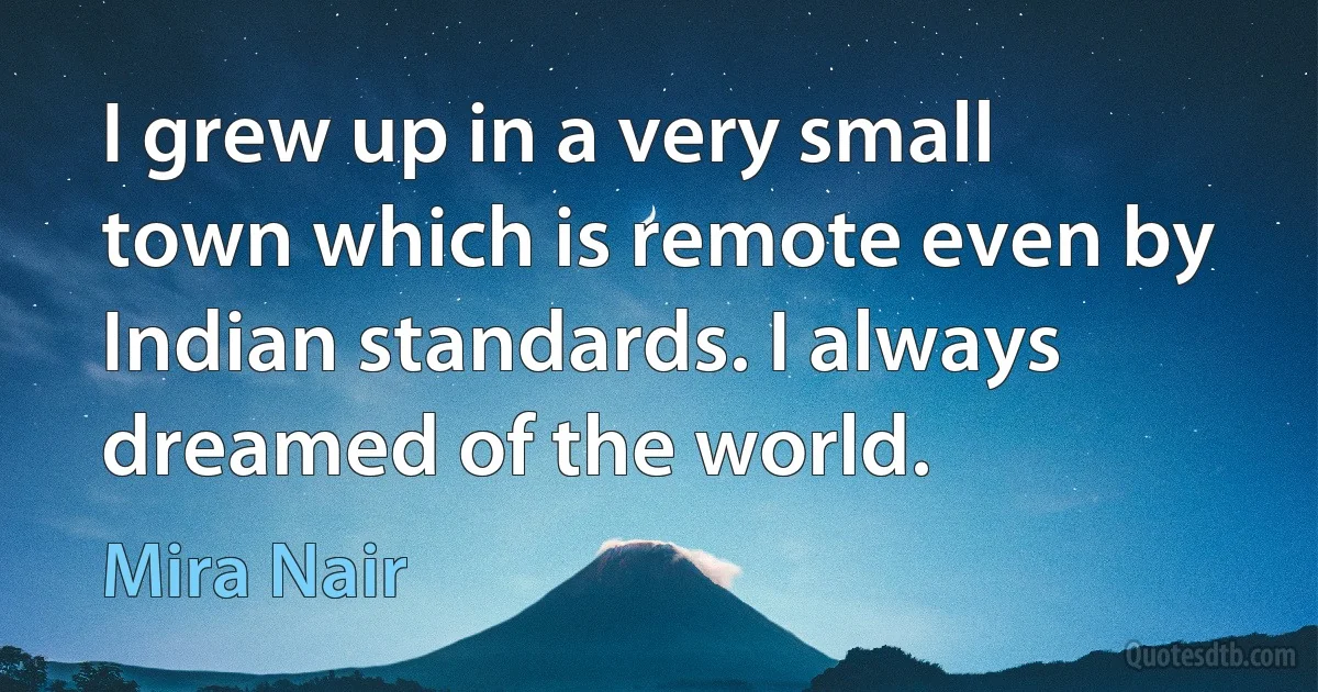 I grew up in a very small town which is remote even by Indian standards. I always dreamed of the world. (Mira Nair)