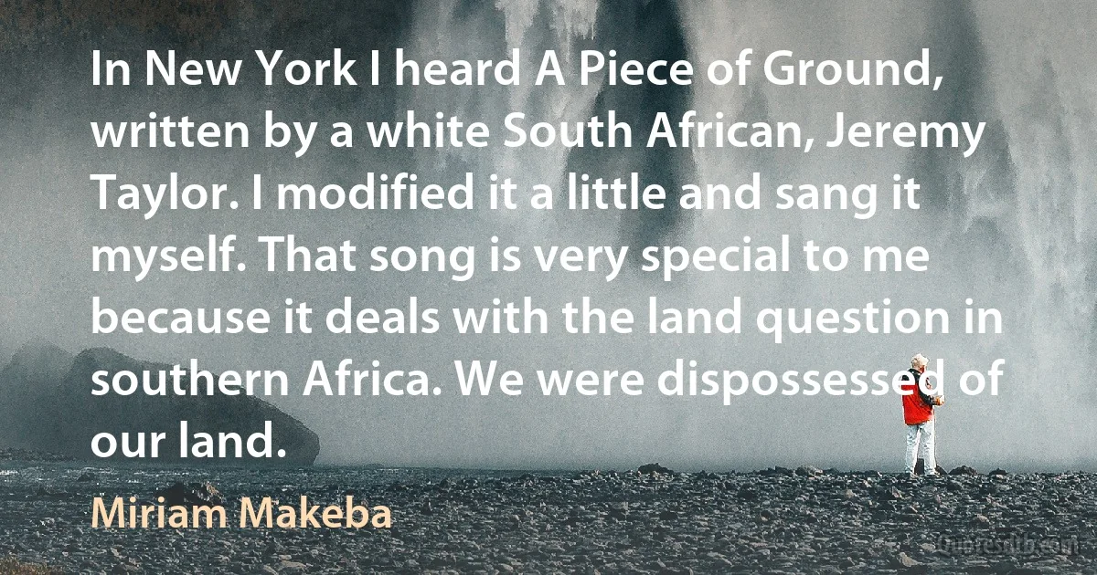 In New York I heard A Piece of Ground, written by a white South African, Jeremy Taylor. I modified it a little and sang it myself. That song is very special to me because it deals with the land question in southern Africa. We were dispossessed of our land. (Miriam Makeba)