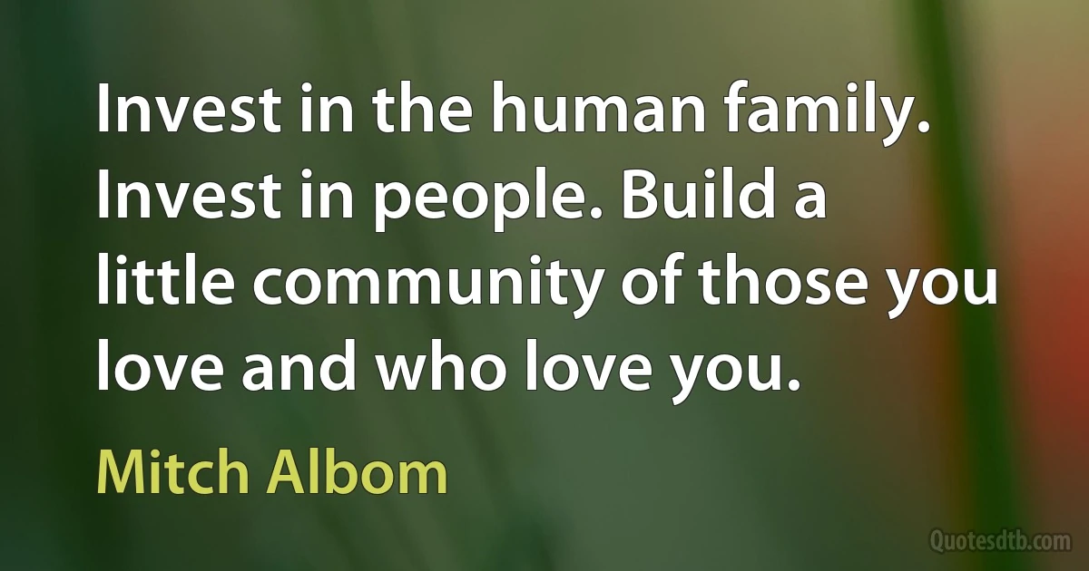 Invest in the human family. Invest in people. Build a little community of those you love and who love you. (Mitch Albom)