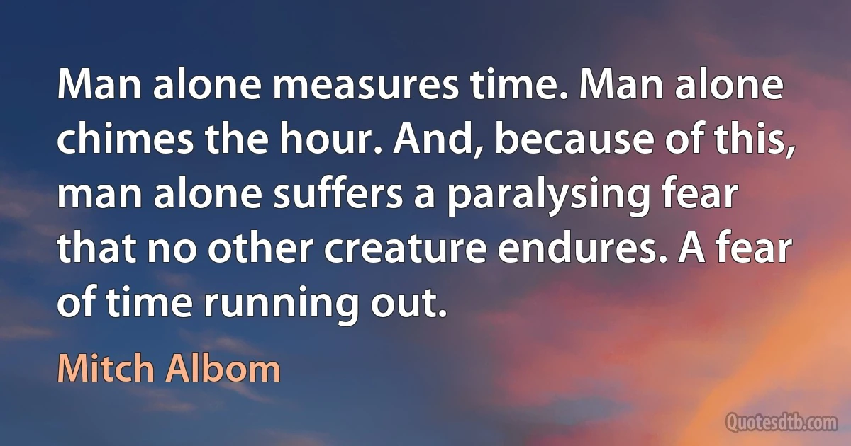 Man alone measures time. Man alone chimes the hour. And, because of this, man alone suffers a paralysing fear that no other creature endures. A fear of time running out. (Mitch Albom)