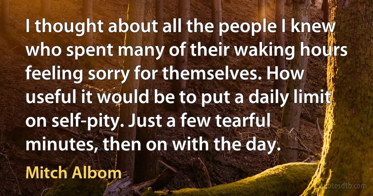 I thought about all the people I knew who spent many of their waking hours feeling sorry for themselves. How useful it would be to put a daily limit on self-pity. Just a few tearful minutes, then on with the day. (Mitch Albom)