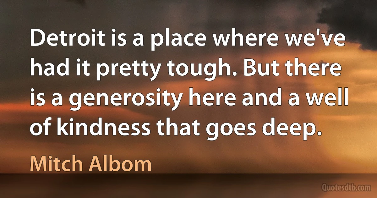 Detroit is a place where we've had it pretty tough. But there is a generosity here and a well of kindness that goes deep. (Mitch Albom)