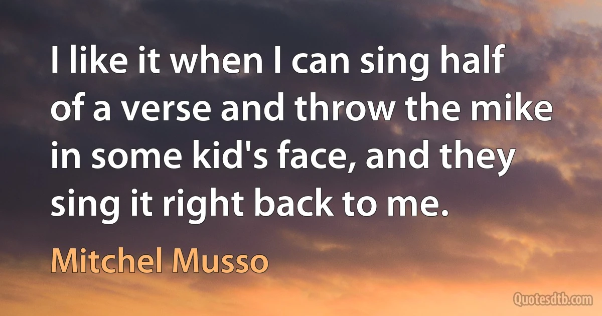 I like it when I can sing half of a verse and throw the mike in some kid's face, and they sing it right back to me. (Mitchel Musso)