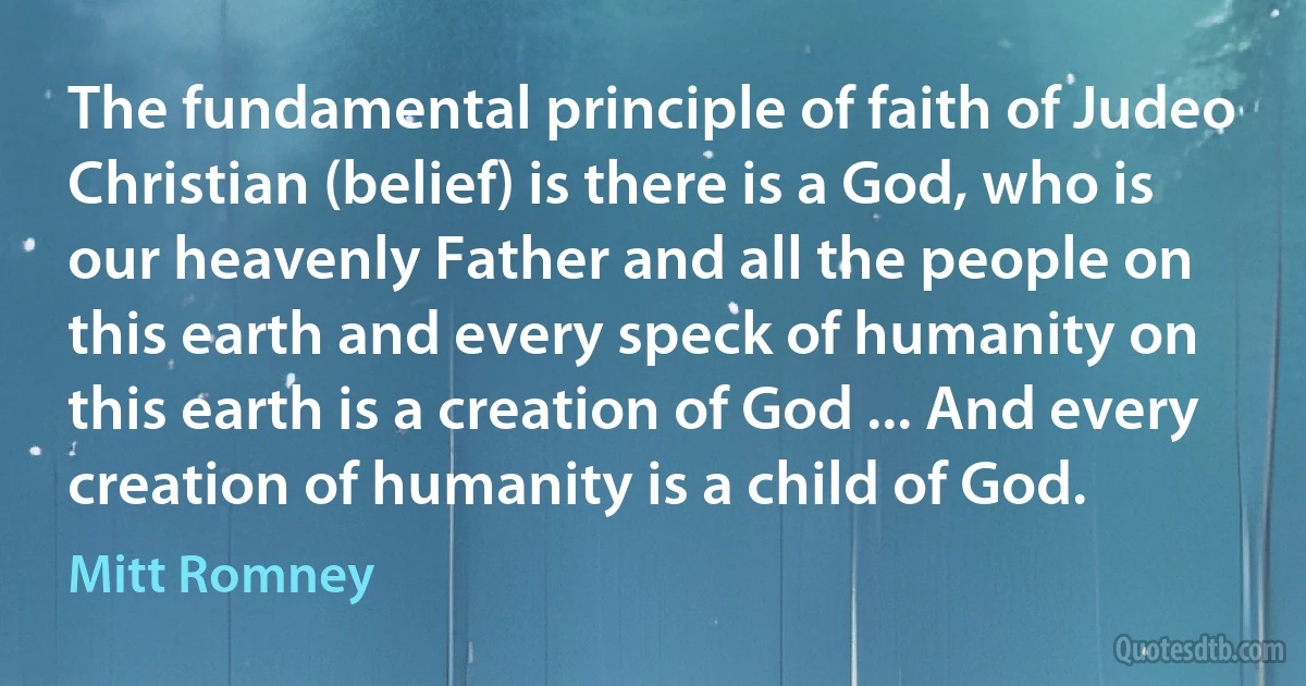 The fundamental principle of faith of Judeo Christian (belief) is there is a God, who is our heavenly Father and all the people on this earth and every speck of humanity on this earth is a creation of God ... And every creation of humanity is a child of God. (Mitt Romney)