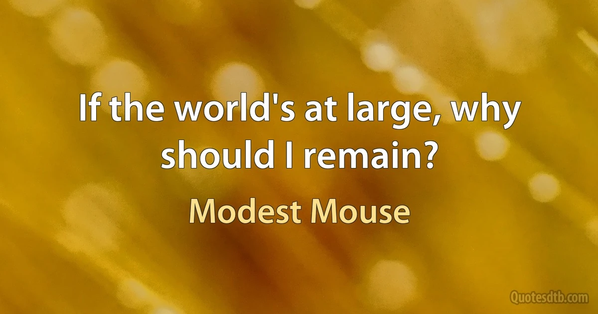 If the world's at large, why should I remain? (Modest Mouse)