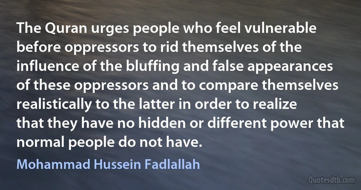 The Quran urges people who feel vulnerable before oppressors to rid themselves of the influence of the bluffing and false appearances of these oppressors and to compare themselves realistically to the latter in order to realize that they have no hidden or different power that normal people do not have. (Mohammad Hussein Fadlallah)