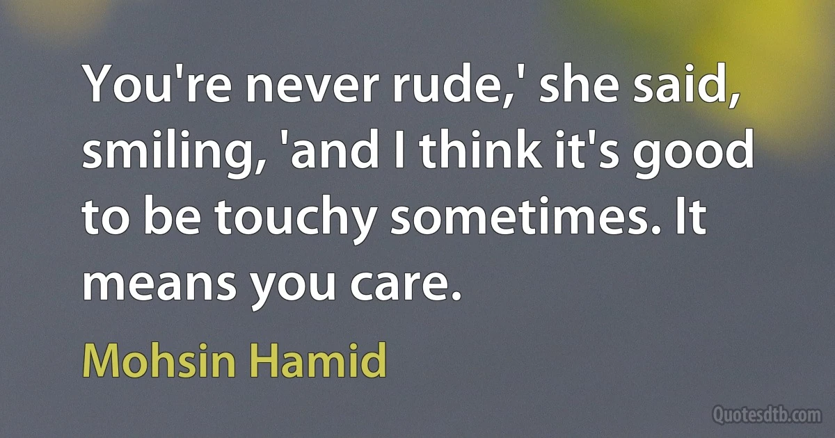 You're never rude,' she said, smiling, 'and I think it's good to be touchy sometimes. It means you care. (Mohsin Hamid)