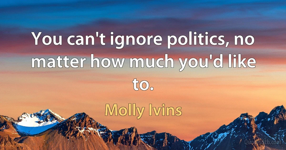 You can't ignore politics, no matter how much you'd like to. (Molly Ivins)