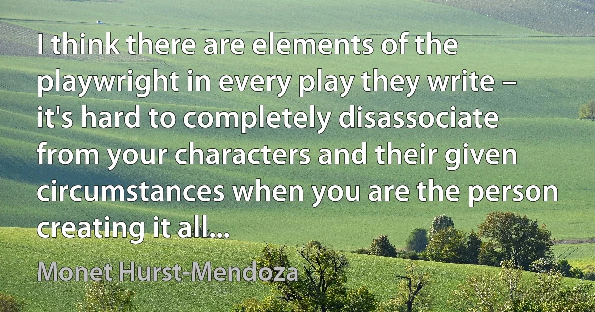 I think there are elements of the playwright in every play they write – it's hard to completely disassociate from your characters and their given circumstances when you are the person creating it all... (Monet Hurst-Mendoza)