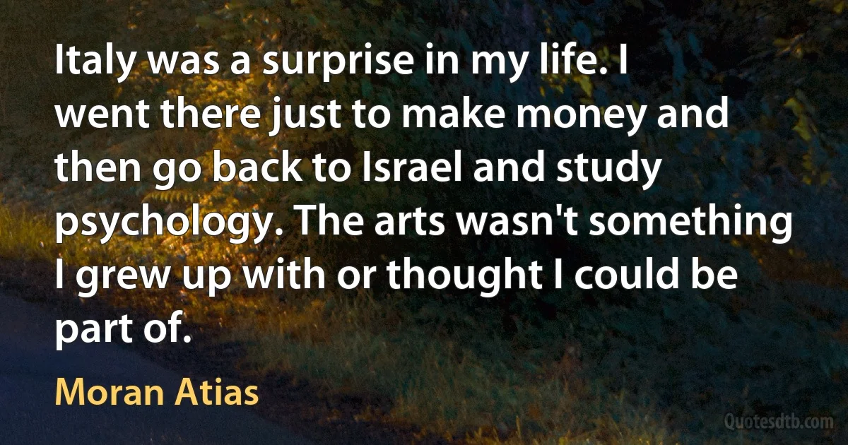 Italy was a surprise in my life. I went there just to make money and then go back to Israel and study psychology. The arts wasn't something I grew up with or thought I could be part of. (Moran Atias)