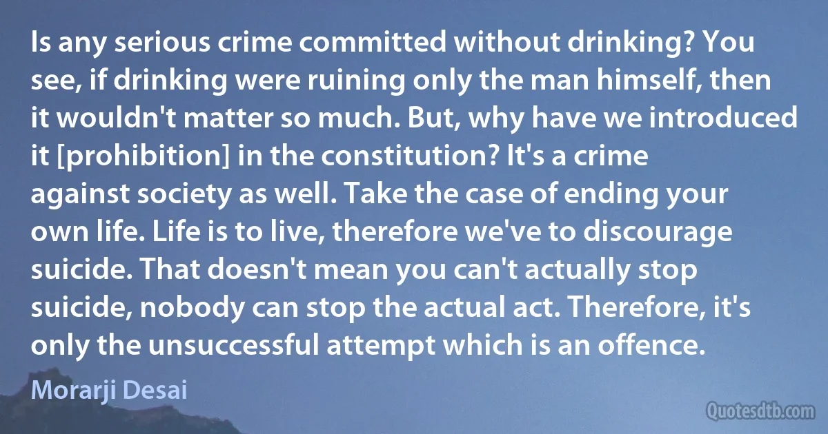 Is any serious crime committed without drinking? You see, if drinking were ruining only the man himself, then it wouldn't matter so much. But, why have we introduced it [prohibition] in the constitution? It's a crime against society as well. Take the case of ending your own life. Life is to live, therefore we've to discourage suicide. That doesn't mean you can't actually stop suicide, nobody can stop the actual act. Therefore, it's only the unsuccessful attempt which is an offence. (Morarji Desai)