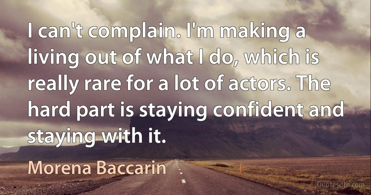 I can't complain. I'm making a living out of what I do, which is really rare for a lot of actors. The hard part is staying confident and staying with it. (Morena Baccarin)