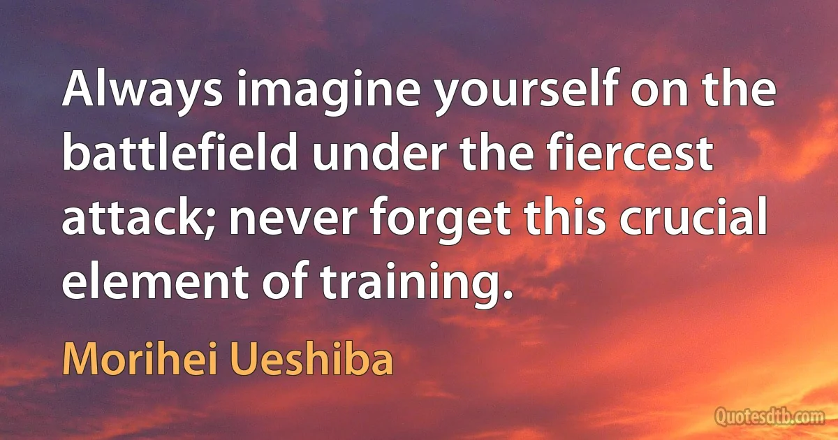 Always imagine yourself on the battlefield under the fiercest attack; never forget this crucial element of training. (Morihei Ueshiba)