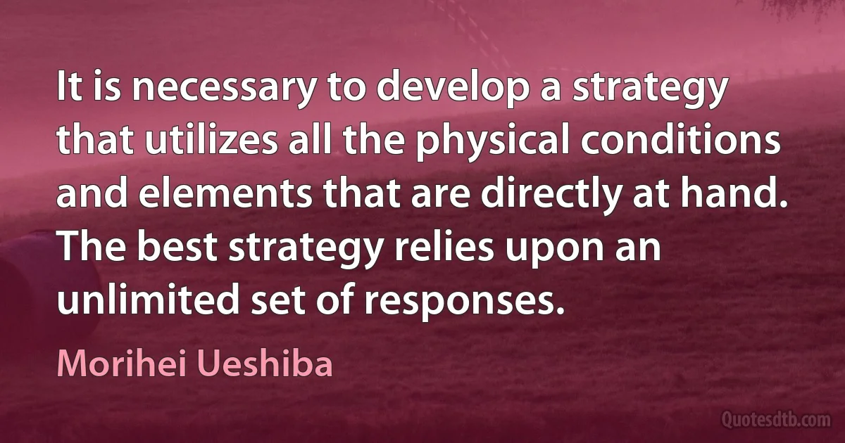 It is necessary to develop a strategy that utilizes all the physical conditions and elements that are directly at hand. The best strategy relies upon an unlimited set of responses. (Morihei Ueshiba)