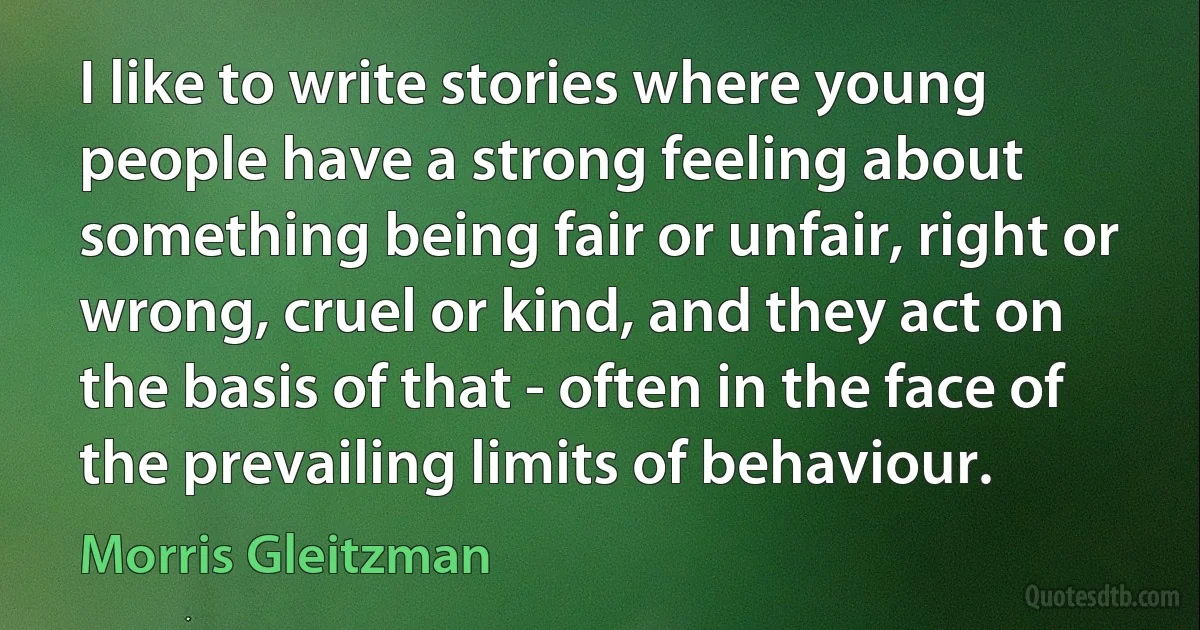 I like to write stories where young people have a strong feeling about something being fair or unfair, right or wrong, cruel or kind, and they act on the basis of that - often in the face of the prevailing limits of behaviour. (Morris Gleitzman)