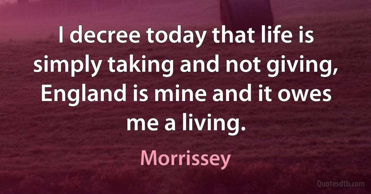 I decree today that life is simply taking and not giving,
England is mine and it owes me a living. (Morrissey)