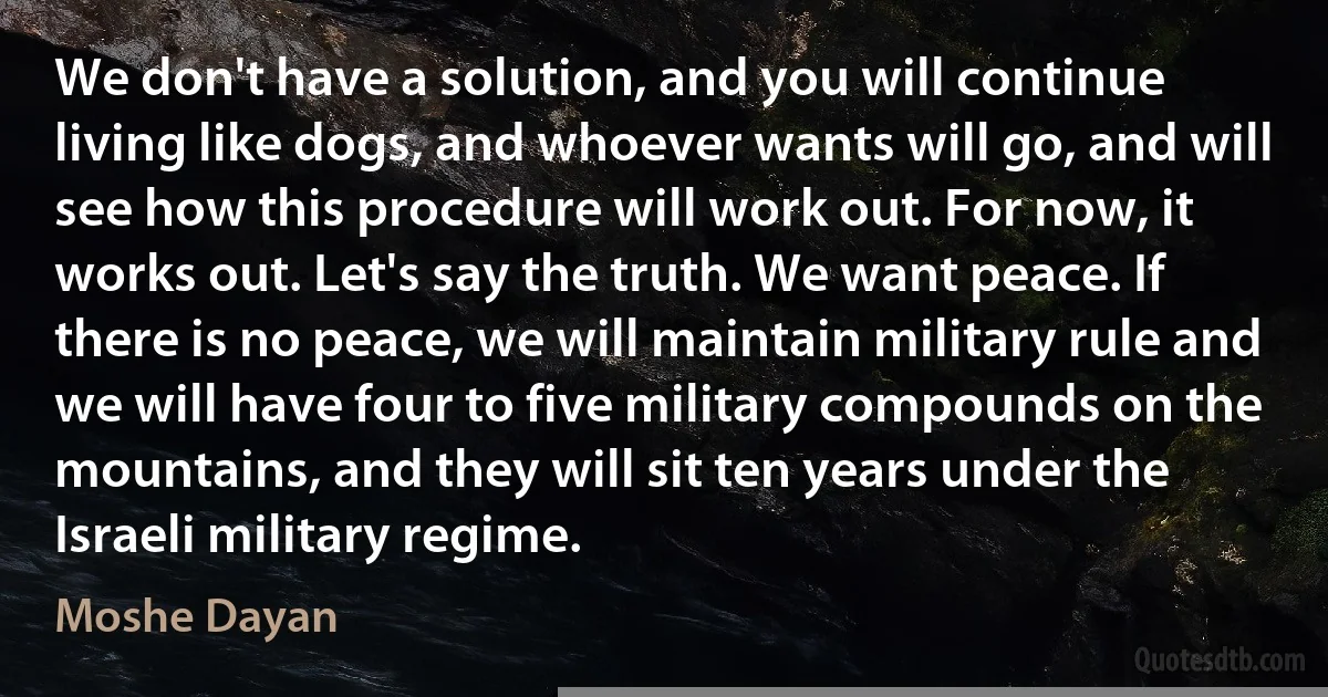 We don't have a solution, and you will continue living like dogs, and whoever wants will go, and will see how this procedure will work out. For now, it works out. Let's say the truth. We want peace. If there is no peace, we will maintain military rule and we will have four to five military compounds on the mountains, and they will sit ten years under the Israeli military regime. (Moshe Dayan)