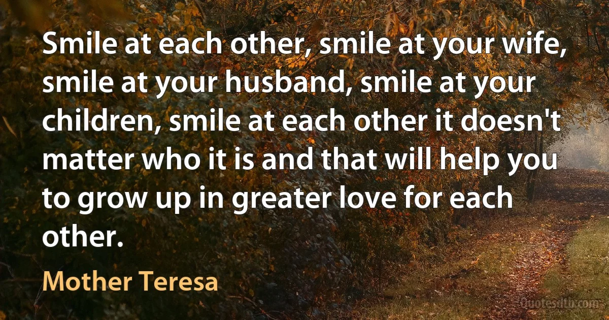 Smile at each other, smile at your wife, smile at your husband, smile at your children, smile at each other it doesn't matter who it is and that will help you to grow up in greater love for each other. (Mother Teresa)