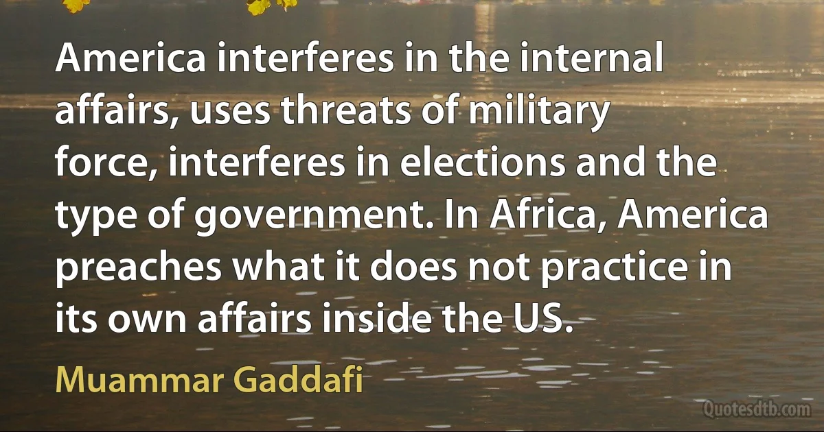 America interferes in the internal affairs, uses threats of military force, interferes in elections and the type of government. In Africa, America preaches what it does not practice in its own affairs inside the US. (Muammar Gaddafi)