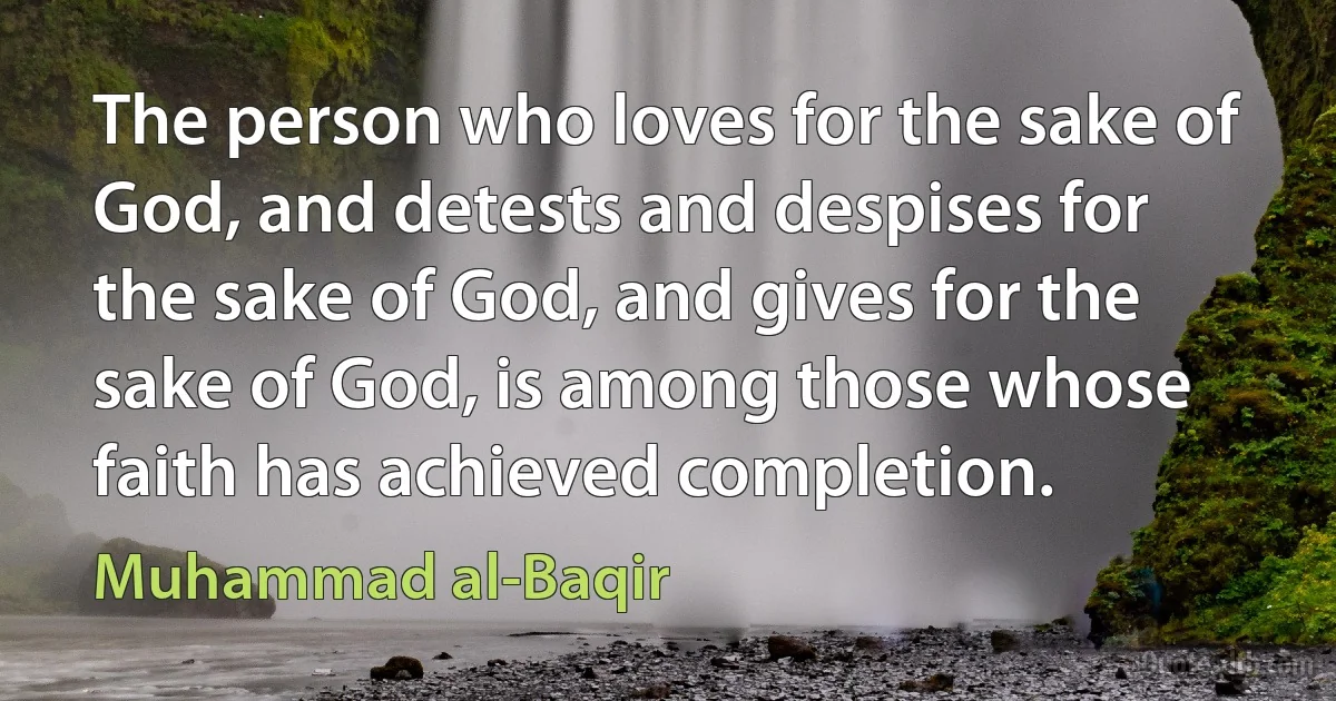 The person who loves for the sake of God, and detests and despises for the sake of God, and gives for the sake of God, is among those whose faith has achieved completion. (Muhammad al-Baqir)