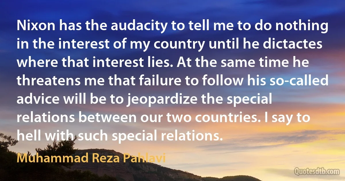 Nixon has the audacity to tell me to do nothing in the interest of my country until he dictactes where that interest lies. At the same time he threatens me that failure to follow his so-called advice will be to jeopardize the special relations between our two countries. I say to hell with such special relations. (Muhammad Reza Pahlavi)